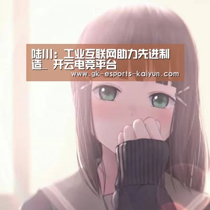 陆川:工业互联网助力先进制造_ 开云电竞平台(图3) 开云电竞